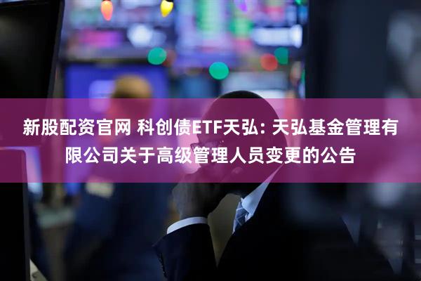 新股配资官网 科创债ETF天弘: 天弘基金管理有限公司关于高级管理人员变更的公告