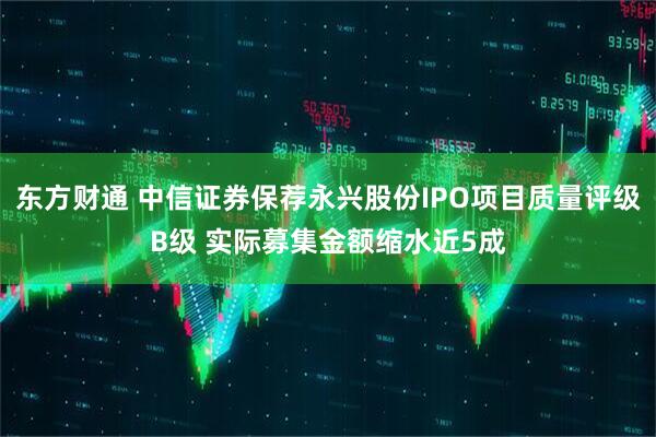 东方财通 中信证券保荐永兴股份IPO项目质量评级B级 实际募集金额缩水近5成