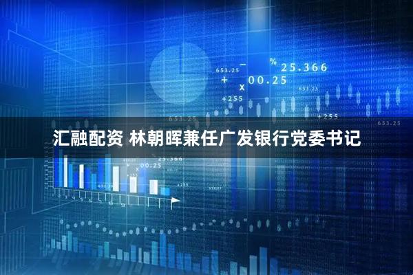 汇融配资 林朝晖兼任广发银行党委书记