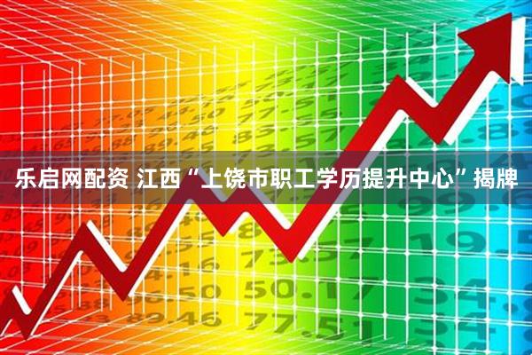 乐启网配资 江西“上饶市职工学历提升中心”揭牌