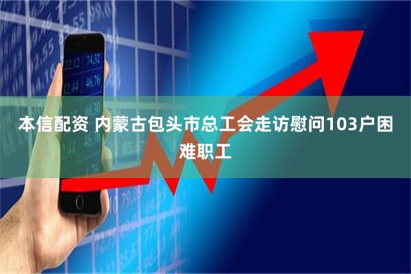 本信配资 内蒙古包头市总工会走访慰问103户困难职工