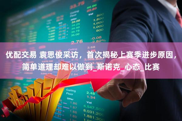 优配交易 袁思俊采访，首次揭秘上赛季进步原因，简单道理却难以做到_斯诺克_心态_比赛